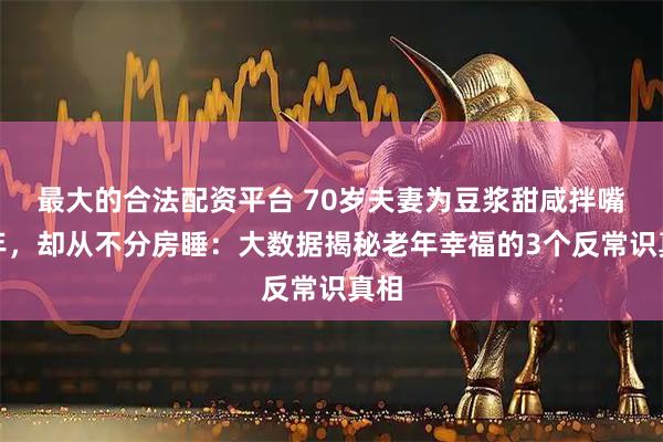 最大的合法配资平台 70岁夫妻为豆浆甜咸拌嘴三年，却从不分房睡：大数据揭秘老年幸福的3个反常识真相